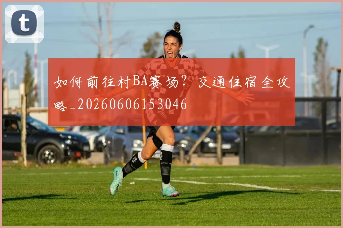 如何前往村BA赛场?交通住宿全攻略_20260606153046