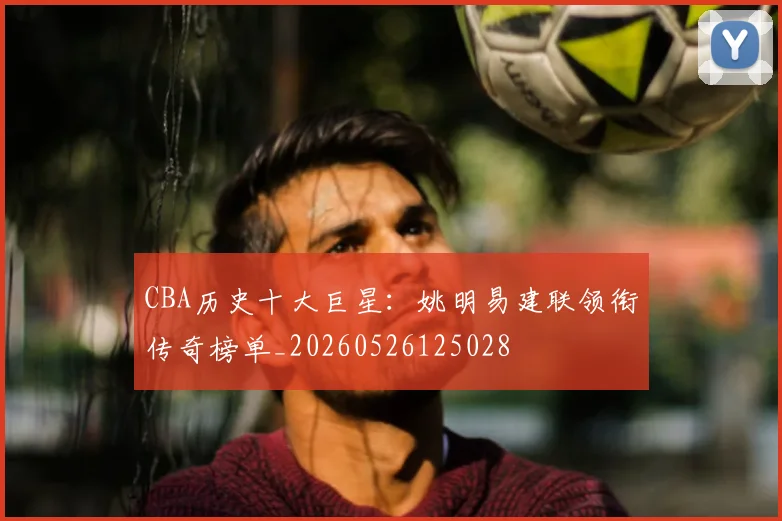 CBA历史十大巨星:姚明易建联领衔传奇榜单_20260526125028