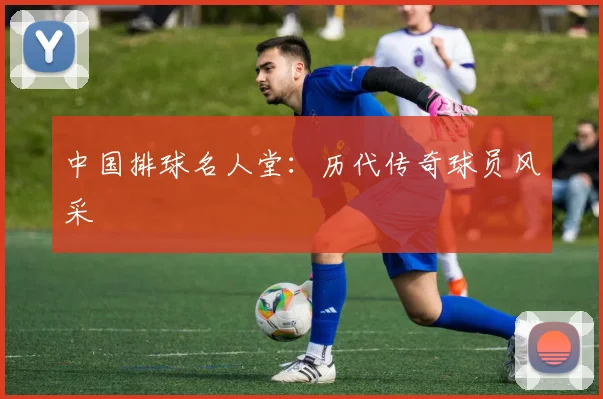 中国排球名人堂：历代传奇球员风采