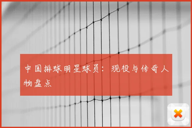 中国排球明星球员:现役与传奇人物盘点