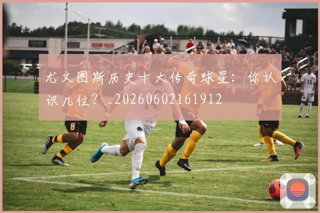 尤文图斯历史十大传奇球星:你认识几位?_20260602161912