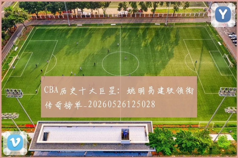 CBA历史十大巨星:姚明易建联领衔传奇榜单_20260526125028