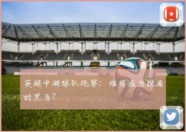 英超中游球队观察:谁将成为搅局的黑马?