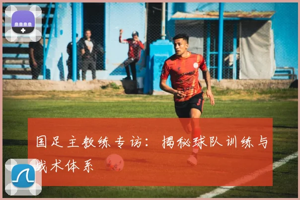 国足主教练专访：揭秘球队训练与战术体系