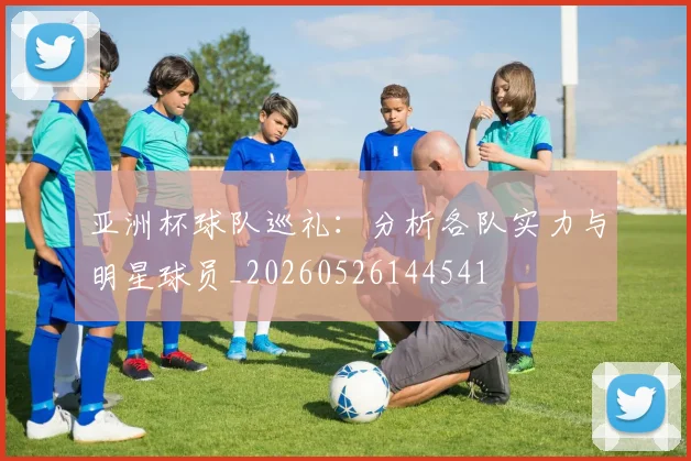 亚洲杯球队巡礼:分析各队实力与明星球员_20260526144541