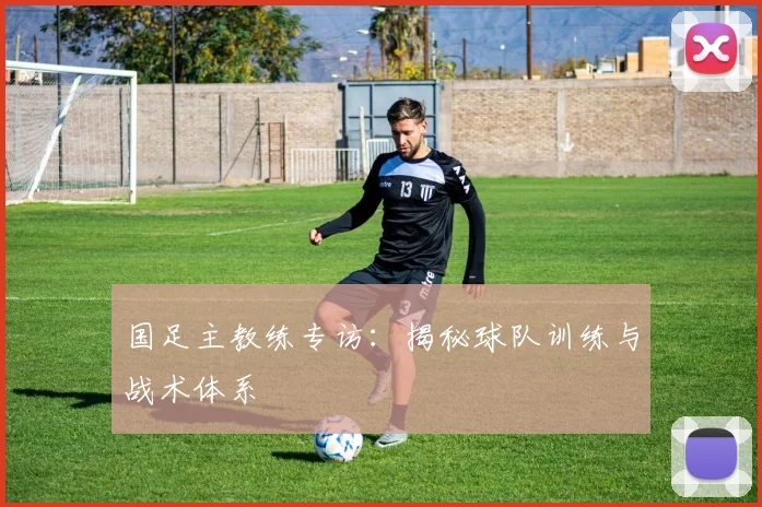 国足主教练专访：揭秘球队训练与战术体系