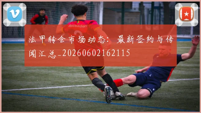 法甲转会市场动态：最新签约与传闻汇总_20260602162115
