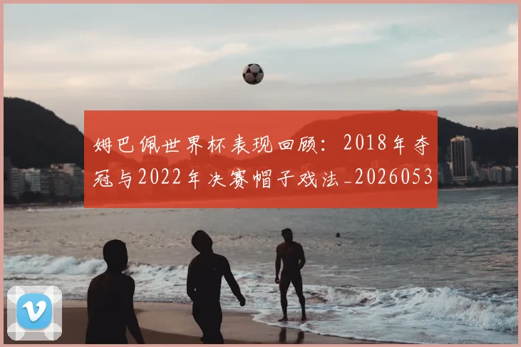 姆巴佩世界杯表现回顾:2018年夺冠与2022年决赛帽子戏法_20260531172631