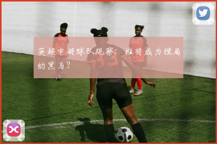 英超中游球队观察：谁将成为搅局的黑马？