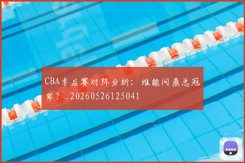 CBA季后赛对阵分析：谁能问鼎总冠军？_20260526125041