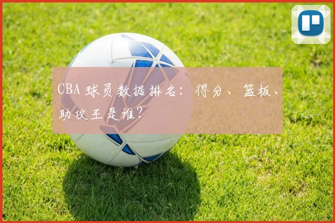 CBA 球员数据排名：得分、篮板、助攻王是谁？