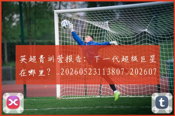 英超青训营报告：下一代超级巨星在哪里？_20260523113807_20260702175224