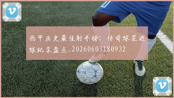 西甲历史最佳射手榜:传奇球星进球纪录盘点_20260603180932